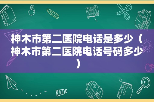 神木市第二医院电话是多少（神木市第二医院电话号码多少）