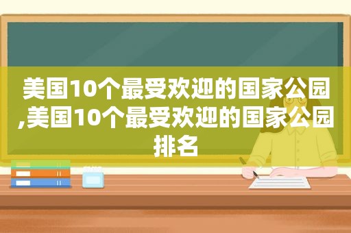 美国10个最受欢迎的国家公园,美国10个最受欢迎的国家公园排名