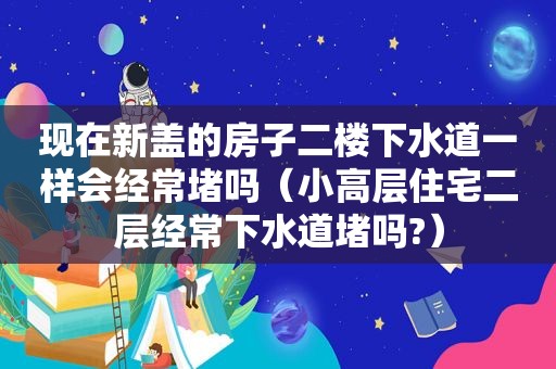 现在新盖的房子二楼下水道一样会经常堵吗（小高层住宅二层经常下水道堵吗?）