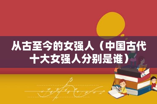 从古至今的女强人（中国古代十大女强人分别是谁）