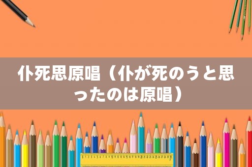 仆死思原唱（仆が死のうと思ったのは原唱）