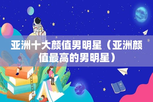 亚洲十大颜值男明星（亚洲颜值最高的男明星）