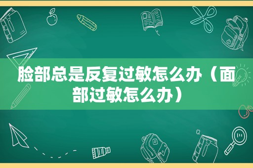 脸部总是反复过敏怎么办（面部过敏怎么办）