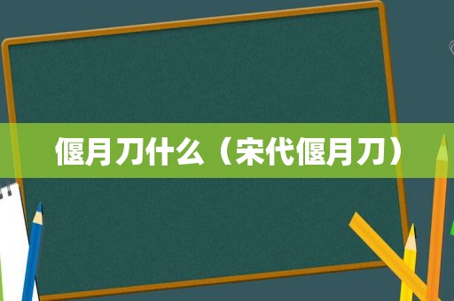 偃月刀什么（宋代偃月刀）