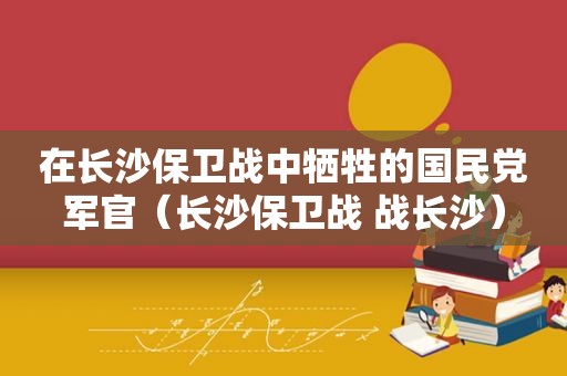 在长沙保卫战中牺牲的 *** 军官（长沙保卫战 战长沙）