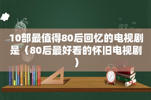 10部最值得80后回忆的电视剧是（80后最好看的怀旧电视剧）