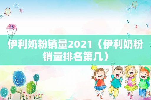 伊利奶粉销量2021（伊利奶粉销量排名第几）