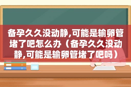 备孕久久没动静,可能是输卵管堵了吧怎么办（备孕久久没动静,可能是输卵管堵了吧吗）