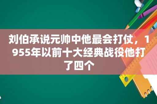 刘伯承说元帅中他最会打仗，1955年以前十大经典战役他打了四个