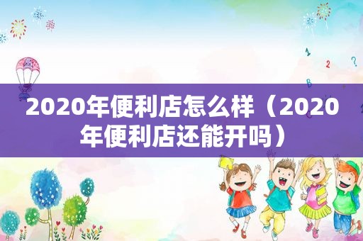 2020年便利店怎么样（2020年便利店还能开吗）