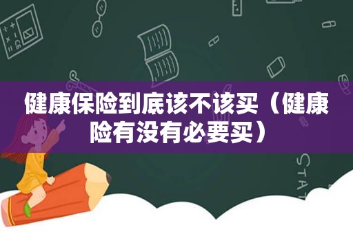 健康保险到底该不该买（健康险有没有必要买）