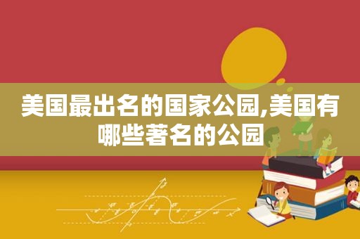 美国最出名的国家公园,美国有哪些著名的公园