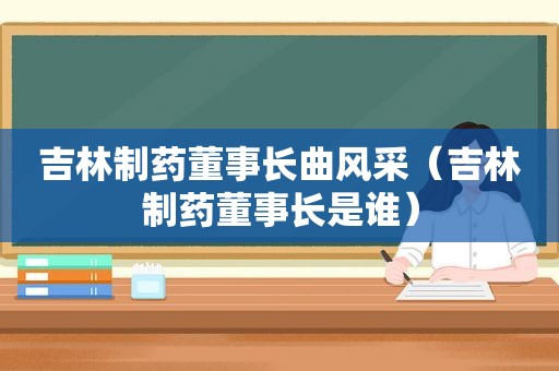 吉林制药董事长曲风采（吉林制药董事长是谁）