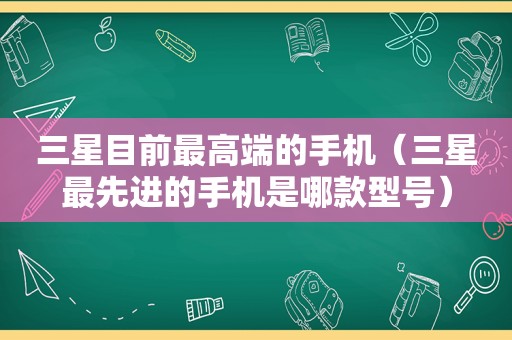 三星目前最高端的手机（三星最先进的手机是哪款型号）