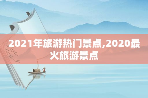 2021年旅游热门景点,2020最火旅游景点