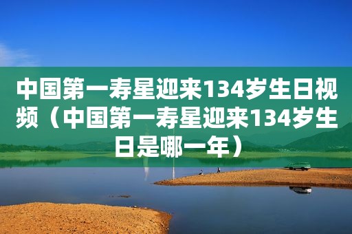 中国第一寿星迎来134岁生日视频（中国第一寿星迎来134岁生日是哪一年）  第1张