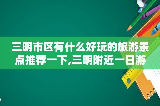 三明市区有什么好玩的旅游景点推荐一下,三明附近一日游