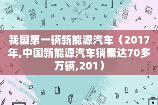 我国第一辆新能源汽车（2017年,中国新能源汽车销量达70多万辆,201）