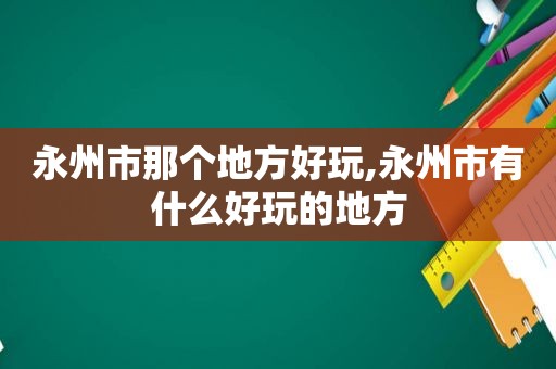 永州市那个地方好玩,永州市有什么好玩的地方