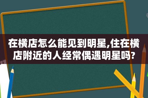 在横店怎么能见到明星,住在横店附近的人经常偶遇明星吗?