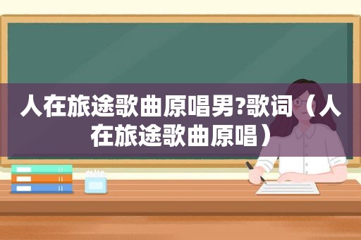 人在旅途歌曲原唱男?歌词（人在旅途歌曲原唱）