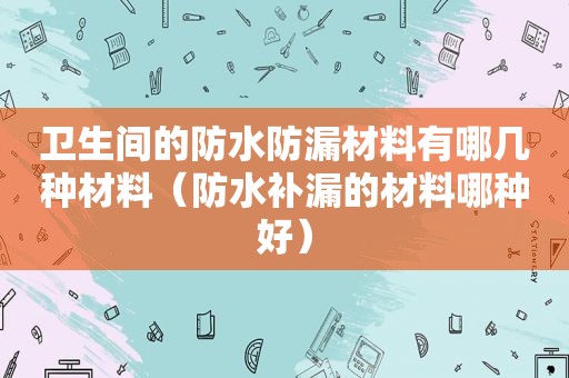 卫生间的防水防漏材料有哪几种材料（防水补漏的材料哪种好）