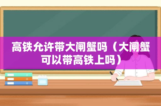 高铁允许带大闸蟹吗（大闸蟹可以带高铁上吗）