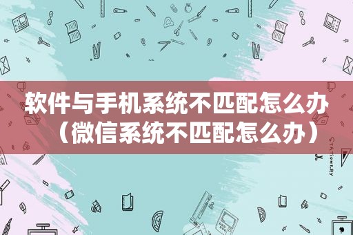 软件与手机系统不匹配怎么办（微信系统不匹配怎么办）