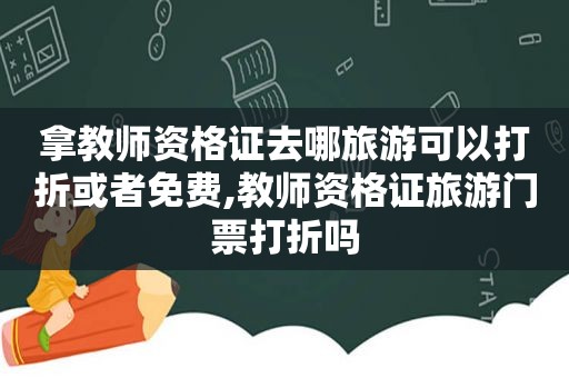 拿教师资格证去哪旅游可以打折或者免费,教师资格证旅游门票打折吗