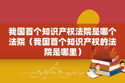 我国首个知识产权法院是哪个法院（我国首个知识产权的法院是哪里）