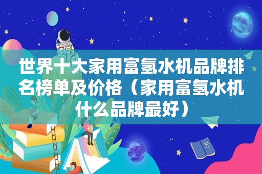 世界十大家用富氢水机品牌排名榜单及价格（家用富氢水机什么品牌最好）