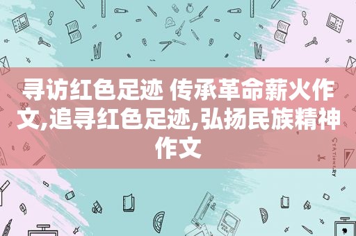 寻访红色足迹 传承革命薪火作文,追寻红色足迹,弘扬民族精神作文