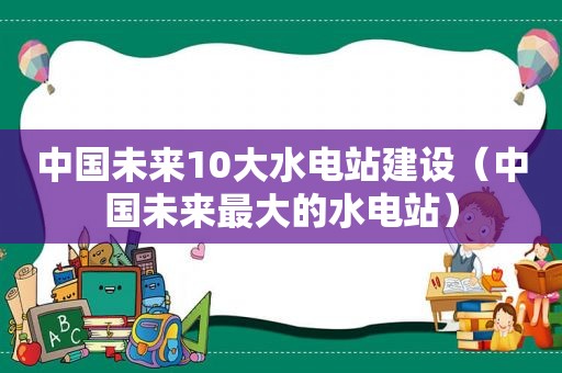 中国未来10大水电站建设（中国未来最大的水电站）