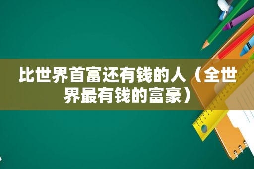 比世界首富还有钱的人（全世界最有钱的富豪）