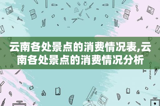 云南各处景点的消费情况表,云南各处景点的消费情况分析