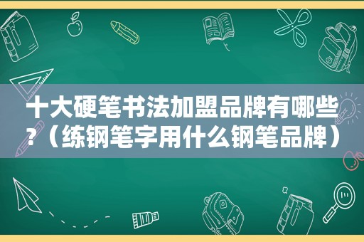 十大硬笔书法加盟品牌有哪些?（练钢笔字用什么钢笔品牌）