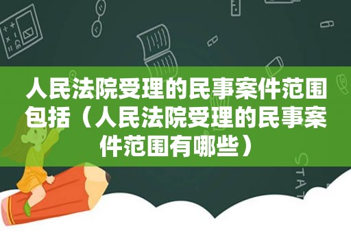 人民法院受理的民事案件范围包括（人民法院受理的民事案件范围有哪些）