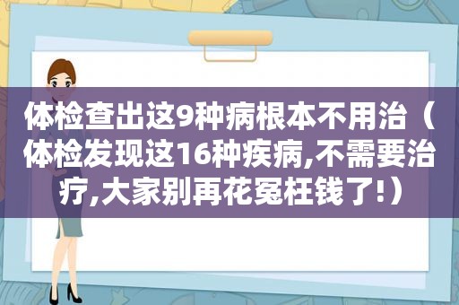 体检查出这9种病根本不用治（体检发现这16种疾病,不需要治疗,大家别再花冤枉钱了!）