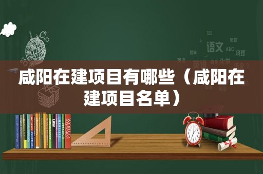 咸阳在建项目有哪些（咸阳在建项目名单）