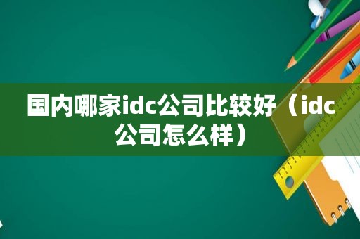 国内哪家idc公司比较好（idc公司怎么样）