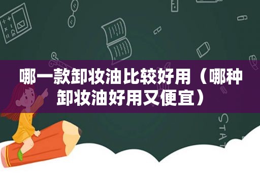 哪一款卸妆油比较好用（哪种卸妆油好用又便宜）