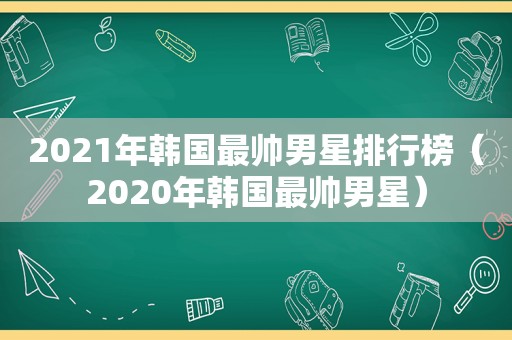 2021年韩国最帅男星排行榜（2020年韩国最帅男星）