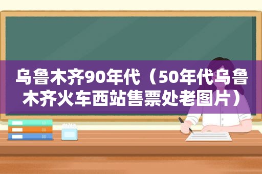 乌鲁木齐90年代（50年代乌鲁木齐火车西站售票处老图片）