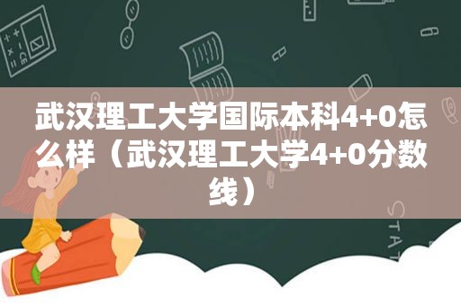 武汉理工大学国际本科4+0怎么样（武汉理工大学4+0分数线）