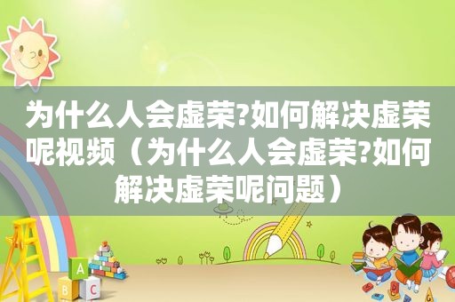 为什么人会虚荣?如何解决虚荣呢视频（为什么人会虚荣?如何解决虚荣呢问题）