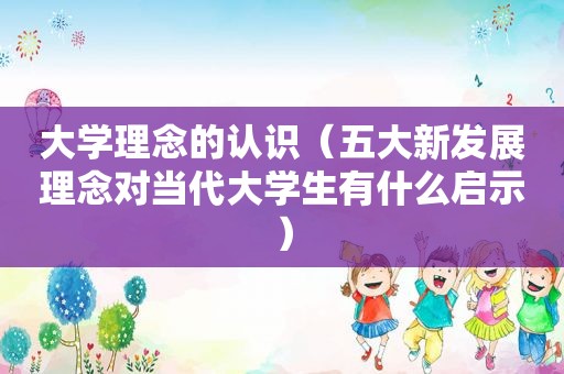 大学理念的认识（五大新发展理念对当代大学生有什么启示）