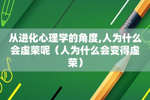 从进化心理学的角度,人为什么会虚荣呢（人为什么会变得虚荣）