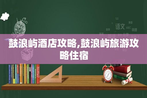 鼓浪屿酒店攻略,鼓浪屿旅游攻略住宿