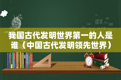 我国古代发明世界第一的人是谁（中国古代发明领先世界）