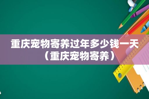 重庆宠物寄养过年多少钱一天（重庆宠物寄养）